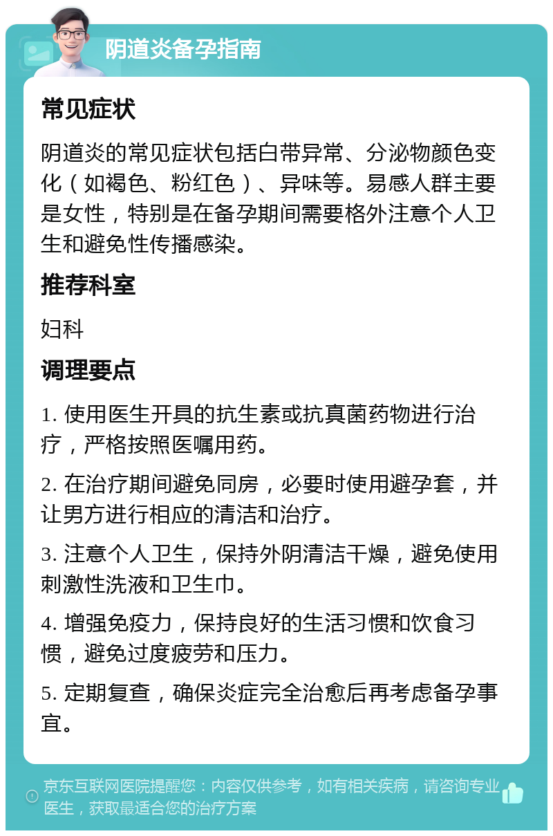 阴道炎备孕指南 常见症状 阴道炎的常见症状包括白带异常、分泌物颜色变化（如褐色、粉红色）、异味等。易感人群主要是女性，特别是在备孕期间需要格外注意个人卫生和避免性传播感染。 推荐科室 妇科 调理要点 1. 使用医生开具的抗生素或抗真菌药物进行治疗，严格按照医嘱用药。 2. 在治疗期间避免同房，必要时使用避孕套，并让男方进行相应的清洁和治疗。 3. 注意个人卫生，保持外阴清洁干燥，避免使用刺激性洗液和卫生巾。 4. 增强免疫力，保持良好的生活习惯和饮食习惯，避免过度疲劳和压力。 5. 定期复查，确保炎症完全治愈后再考虑备孕事宜。