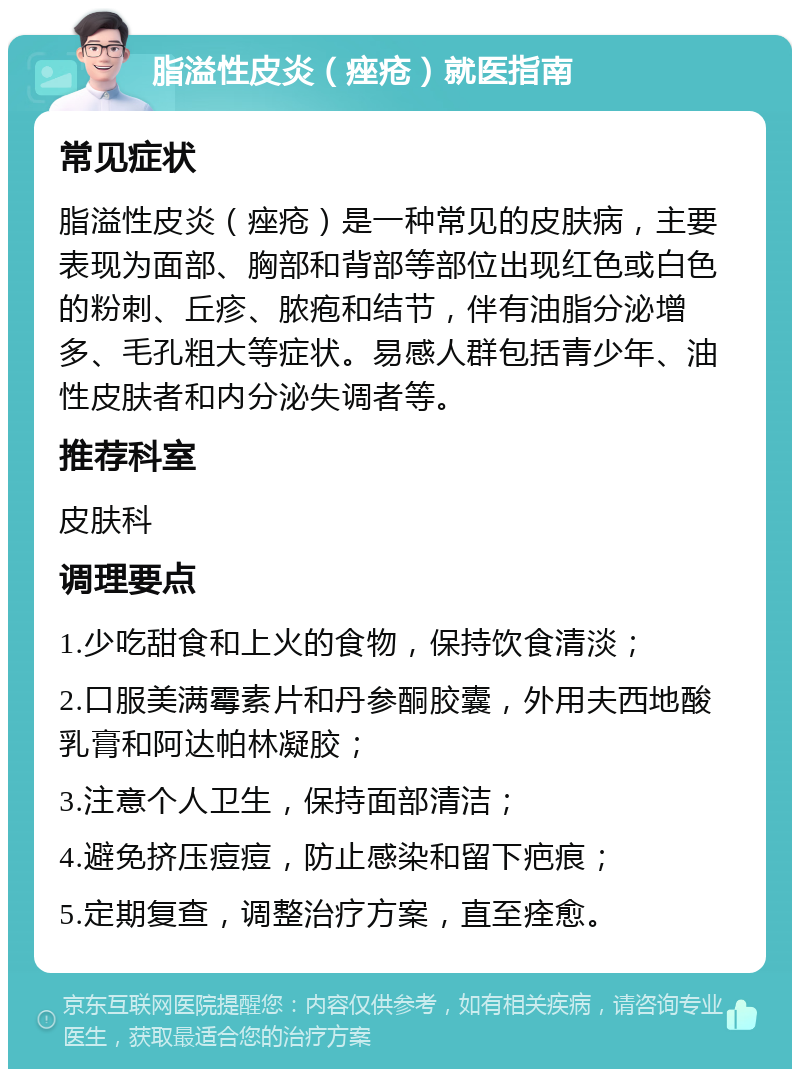 脂溢性皮炎（痤疮）就医指南 常见症状 脂溢性皮炎（痤疮）是一种常见的皮肤病，主要表现为面部、胸部和背部等部位出现红色或白色的粉刺、丘疹、脓疱和结节，伴有油脂分泌增多、毛孔粗大等症状。易感人群包括青少年、油性皮肤者和内分泌失调者等。 推荐科室 皮肤科 调理要点 1.少吃甜食和上火的食物，保持饮食清淡； 2.口服美满霉素片和丹参酮胶囊，外用夫西地酸乳膏和阿达帕林凝胶； 3.注意个人卫生，保持面部清洁； 4.避免挤压痘痘，防止感染和留下疤痕； 5.定期复查，调整治疗方案，直至痊愈。