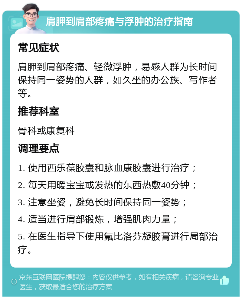 肩胛到肩部疼痛与浮肿的治疗指南 常见症状 肩胛到肩部疼痛、轻微浮肿，易感人群为长时间保持同一姿势的人群，如久坐的办公族、写作者等。 推荐科室 骨科或康复科 调理要点 1. 使用西乐葆胶囊和脉血康胶囊进行治疗； 2. 每天用暖宝宝或发热的东西热敷40分钟； 3. 注意坐姿，避免长时间保持同一姿势； 4. 适当进行肩部锻炼，增强肌肉力量； 5. 在医生指导下使用氟比洛芬凝胶膏进行局部治疗。