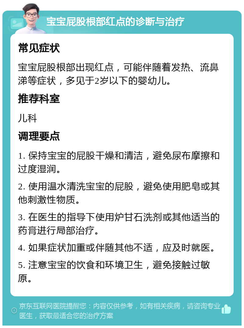 宝宝屁股根部红点的诊断与治疗 常见症状 宝宝屁股根部出现红点，可能伴随着发热、流鼻涕等症状，多见于2岁以下的婴幼儿。 推荐科室 儿科 调理要点 1. 保持宝宝的屁股干燥和清洁，避免尿布摩擦和过度湿润。 2. 使用温水清洗宝宝的屁股，避免使用肥皂或其他刺激性物质。 3. 在医生的指导下使用炉甘石洗剂或其他适当的药膏进行局部治疗。 4. 如果症状加重或伴随其他不适，应及时就医。 5. 注意宝宝的饮食和环境卫生，避免接触过敏原。