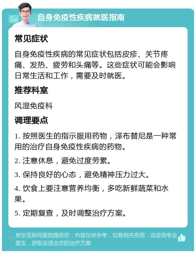 自身免疫性疾病就医指南 常见症状 自身免疫性疾病的常见症状包括皮疹、关节疼痛、发热、疲劳和头痛等。这些症状可能会影响日常生活和工作，需要及时就医。 推荐科室 风湿免疫科 调理要点 1. 按照医生的指示服用药物，泽布替尼是一种常用的治疗自身免疫性疾病的药物。 2. 注意休息，避免过度劳累。 3. 保持良好的心态，避免精神压力过大。 4. 饮食上要注意营养均衡，多吃新鲜蔬菜和水果。 5. 定期复查，及时调整治疗方案。