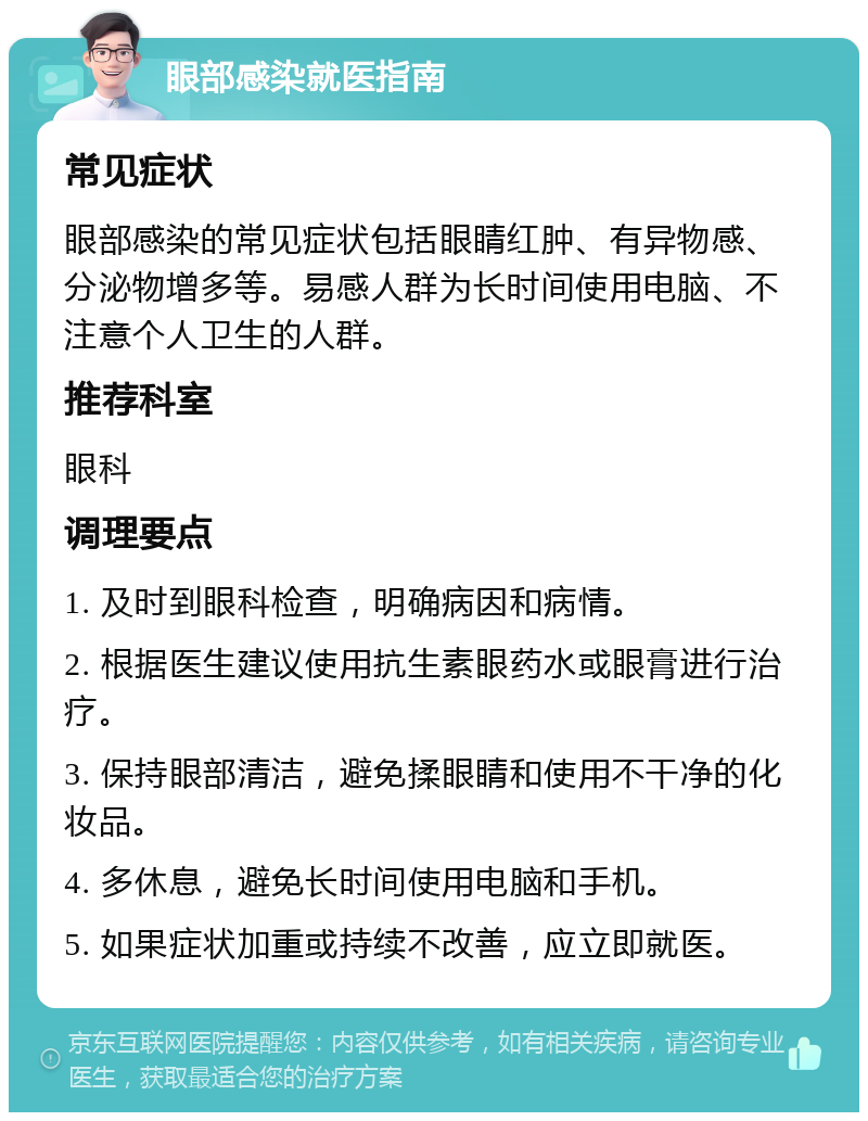 眼部感染就医指南 常见症状 眼部感染的常见症状包括眼睛红肿、有异物感、分泌物增多等。易感人群为长时间使用电脑、不注意个人卫生的人群。 推荐科室 眼科 调理要点 1. 及时到眼科检查，明确病因和病情。 2. 根据医生建议使用抗生素眼药水或眼膏进行治疗。 3. 保持眼部清洁，避免揉眼睛和使用不干净的化妆品。 4. 多休息，避免长时间使用电脑和手机。 5. 如果症状加重或持续不改善，应立即就医。