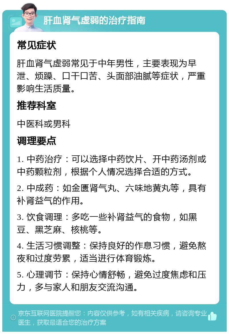 肝血肾气虚弱的治疗指南 常见症状 肝血肾气虚弱常见于中年男性，主要表现为早泄、烦躁、口干口苦、头面部油腻等症状，严重影响生活质量。 推荐科室 中医科或男科 调理要点 1. 中药治疗：可以选择中药饮片、开中药汤剂或中药颗粒剂，根据个人情况选择合适的方式。 2. 中成药：如金匮肾气丸、六味地黄丸等，具有补肾益气的作用。 3. 饮食调理：多吃一些补肾益气的食物，如黑豆、黑芝麻、核桃等。 4. 生活习惯调整：保持良好的作息习惯，避免熬夜和过度劳累，适当进行体育锻炼。 5. 心理调节：保持心情舒畅，避免过度焦虑和压力，多与家人和朋友交流沟通。