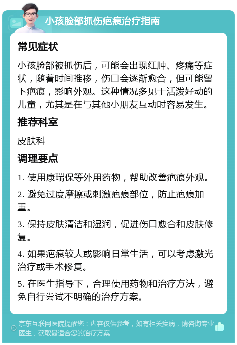 小孩脸部抓伤疤痕治疗指南 常见症状 小孩脸部被抓伤后，可能会出现红肿、疼痛等症状，随着时间推移，伤口会逐渐愈合，但可能留下疤痕，影响外观。这种情况多见于活泼好动的儿童，尤其是在与其他小朋友互动时容易发生。 推荐科室 皮肤科 调理要点 1. 使用康瑞保等外用药物，帮助改善疤痕外观。 2. 避免过度摩擦或刺激疤痕部位，防止疤痕加重。 3. 保持皮肤清洁和湿润，促进伤口愈合和皮肤修复。 4. 如果疤痕较大或影响日常生活，可以考虑激光治疗或手术修复。 5. 在医生指导下，合理使用药物和治疗方法，避免自行尝试不明确的治疗方案。