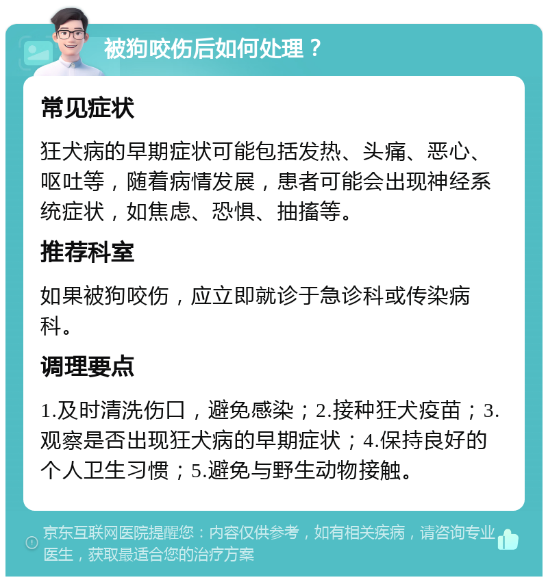 被狗咬伤后如何处理？ 常见症状 狂犬病的早期症状可能包括发热、头痛、恶心、呕吐等，随着病情发展，患者可能会出现神经系统症状，如焦虑、恐惧、抽搐等。 推荐科室 如果被狗咬伤，应立即就诊于急诊科或传染病科。 调理要点 1.及时清洗伤口，避免感染；2.接种狂犬疫苗；3.观察是否出现狂犬病的早期症状；4.保持良好的个人卫生习惯；5.避免与野生动物接触。