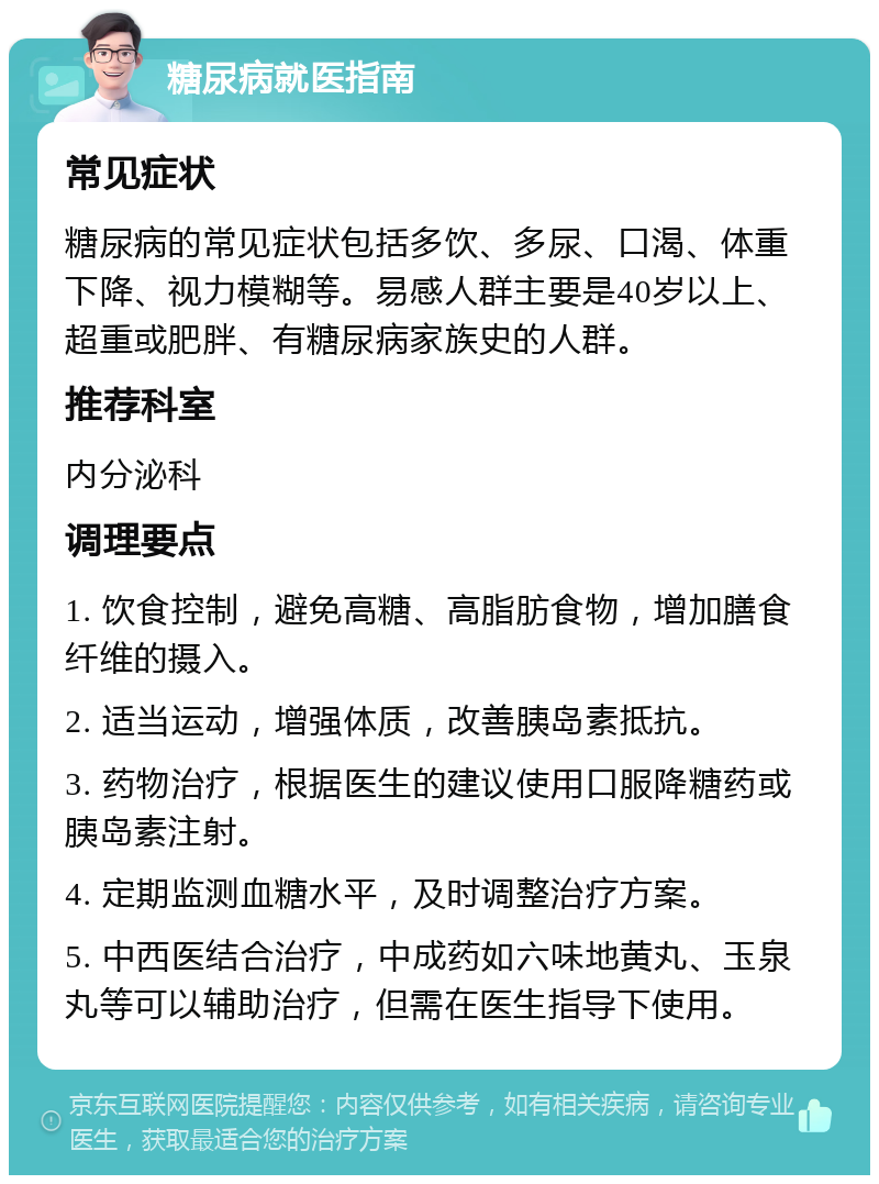 糖尿病就医指南 常见症状 糖尿病的常见症状包括多饮、多尿、口渴、体重下降、视力模糊等。易感人群主要是40岁以上、超重或肥胖、有糖尿病家族史的人群。 推荐科室 内分泌科 调理要点 1. 饮食控制，避免高糖、高脂肪食物，增加膳食纤维的摄入。 2. 适当运动，增强体质，改善胰岛素抵抗。 3. 药物治疗，根据医生的建议使用口服降糖药或胰岛素注射。 4. 定期监测血糖水平，及时调整治疗方案。 5. 中西医结合治疗，中成药如六味地黄丸、玉泉丸等可以辅助治疗，但需在医生指导下使用。