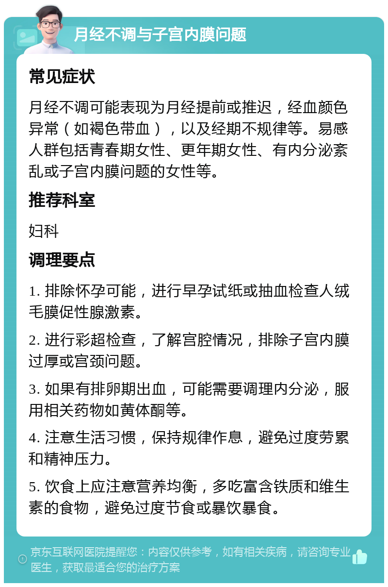 月经不调与子宫内膜问题 常见症状 月经不调可能表现为月经提前或推迟，经血颜色异常（如褐色带血），以及经期不规律等。易感人群包括青春期女性、更年期女性、有内分泌紊乱或子宫内膜问题的女性等。 推荐科室 妇科 调理要点 1. 排除怀孕可能，进行早孕试纸或抽血检查人绒毛膜促性腺激素。 2. 进行彩超检查，了解宫腔情况，排除子宫内膜过厚或宫颈问题。 3. 如果有排卵期出血，可能需要调理内分泌，服用相关药物如黄体酮等。 4. 注意生活习惯，保持规律作息，避免过度劳累和精神压力。 5. 饮食上应注意营养均衡，多吃富含铁质和维生素的食物，避免过度节食或暴饮暴食。