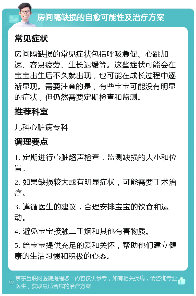 房间隔缺损的自愈可能性及治疗方案 常见症状 房间隔缺损的常见症状包括呼吸急促、心跳加速、容易疲劳、生长迟缓等。这些症状可能会在宝宝出生后不久就出现，也可能在成长过程中逐渐显现。需要注意的是，有些宝宝可能没有明显的症状，但仍然需要定期检查和监测。 推荐科室 儿科心脏病专科 调理要点 1. 定期进行心脏超声检查，监测缺损的大小和位置。 2. 如果缺损较大或有明显症状，可能需要手术治疗。 3. 遵循医生的建议，合理安排宝宝的饮食和运动。 4. 避免宝宝接触二手烟和其他有害物质。 5. 给宝宝提供充足的爱和关怀，帮助他们建立健康的生活习惯和积极的心态。