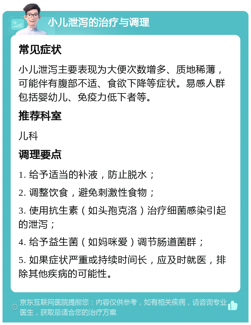 小儿泄泻的治疗与调理 常见症状 小儿泄泻主要表现为大便次数增多、质地稀薄，可能伴有腹部不适、食欲下降等症状。易感人群包括婴幼儿、免疫力低下者等。 推荐科室 儿科 调理要点 1. 给予适当的补液，防止脱水； 2. 调整饮食，避免刺激性食物； 3. 使用抗生素（如头孢克洛）治疗细菌感染引起的泄泻； 4. 给予益生菌（如妈咪爱）调节肠道菌群； 5. 如果症状严重或持续时间长，应及时就医，排除其他疾病的可能性。