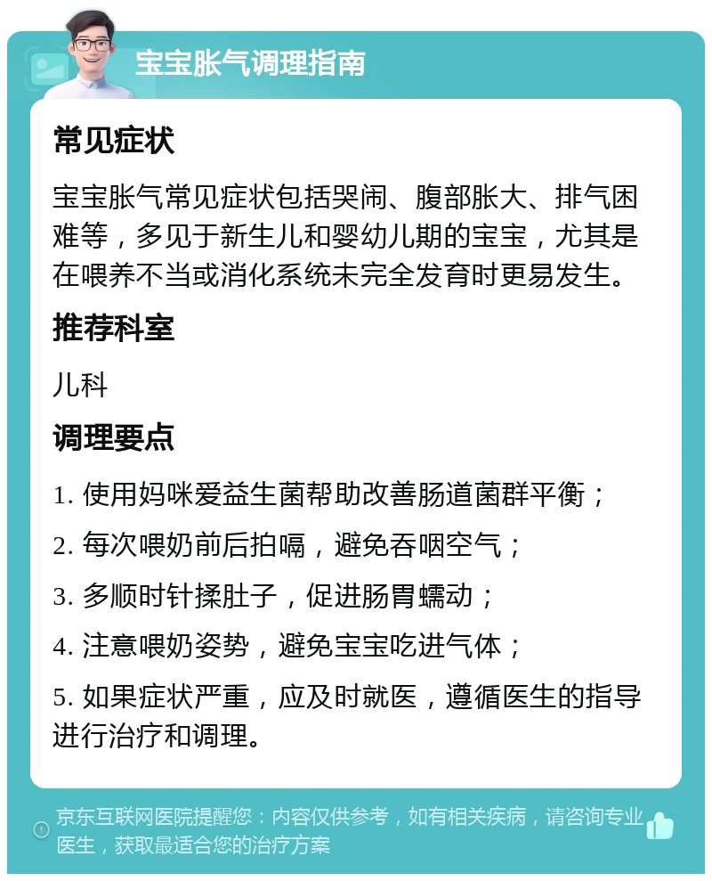 宝宝胀气调理指南 常见症状 宝宝胀气常见症状包括哭闹、腹部胀大、排气困难等，多见于新生儿和婴幼儿期的宝宝，尤其是在喂养不当或消化系统未完全发育时更易发生。 推荐科室 儿科 调理要点 1. 使用妈咪爱益生菌帮助改善肠道菌群平衡； 2. 每次喂奶前后拍嗝，避免吞咽空气； 3. 多顺时针揉肚子，促进肠胃蠕动； 4. 注意喂奶姿势，避免宝宝吃进气体； 5. 如果症状严重，应及时就医，遵循医生的指导进行治疗和调理。