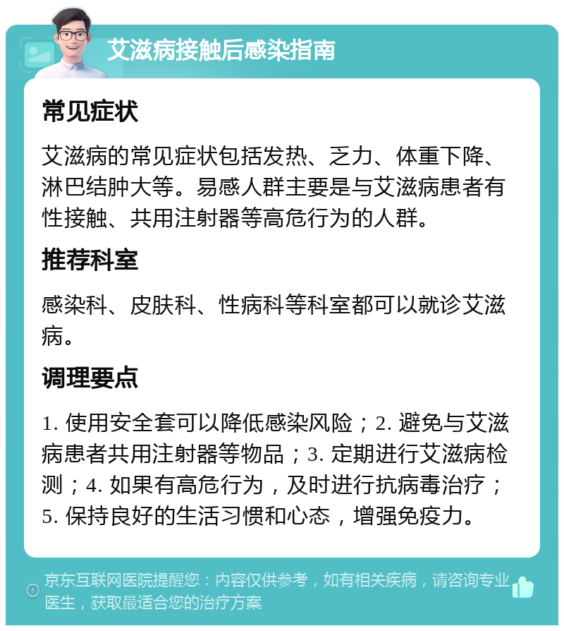 艾滋病接触后感染指南 常见症状 艾滋病的常见症状包括发热、乏力、体重下降、淋巴结肿大等。易感人群主要是与艾滋病患者有性接触、共用注射器等高危行为的人群。 推荐科室 感染科、皮肤科、性病科等科室都可以就诊艾滋病。 调理要点 1. 使用安全套可以降低感染风险；2. 避免与艾滋病患者共用注射器等物品；3. 定期进行艾滋病检测；4. 如果有高危行为，及时进行抗病毒治疗；5. 保持良好的生活习惯和心态，增强免疫力。