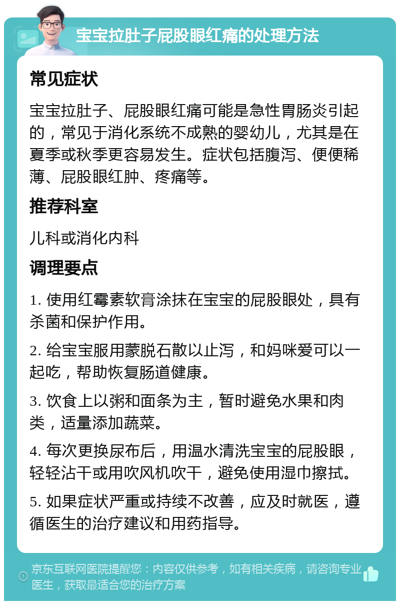 宝宝拉肚子屁股眼红痛的处理方法 常见症状 宝宝拉肚子、屁股眼红痛可能是急性胃肠炎引起的，常见于消化系统不成熟的婴幼儿，尤其是在夏季或秋季更容易发生。症状包括腹泻、便便稀薄、屁股眼红肿、疼痛等。 推荐科室 儿科或消化内科 调理要点 1. 使用红霉素软膏涂抹在宝宝的屁股眼处，具有杀菌和保护作用。 2. 给宝宝服用蒙脱石散以止泻，和妈咪爱可以一起吃，帮助恢复肠道健康。 3. 饮食上以粥和面条为主，暂时避免水果和肉类，适量添加蔬菜。 4. 每次更换尿布后，用温水清洗宝宝的屁股眼，轻轻沾干或用吹风机吹干，避免使用湿巾擦拭。 5. 如果症状严重或持续不改善，应及时就医，遵循医生的治疗建议和用药指导。