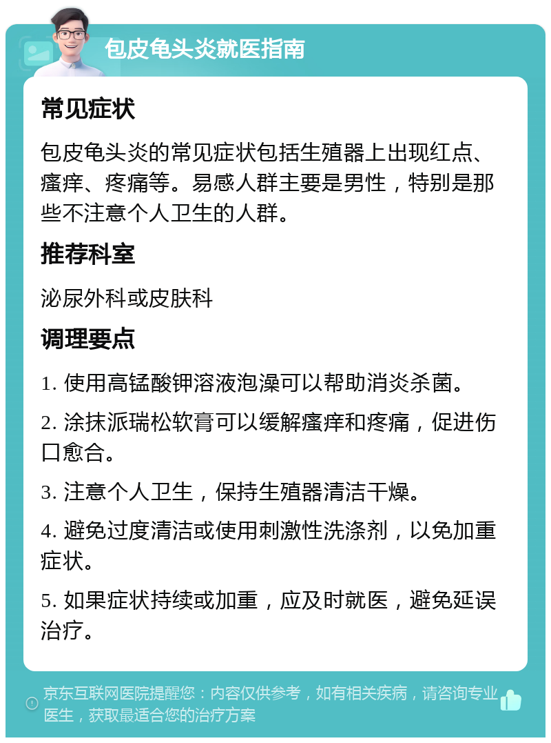 包皮龟头炎就医指南 常见症状 包皮龟头炎的常见症状包括生殖器上出现红点、瘙痒、疼痛等。易感人群主要是男性，特别是那些不注意个人卫生的人群。 推荐科室 泌尿外科或皮肤科 调理要点 1. 使用高锰酸钾溶液泡澡可以帮助消炎杀菌。 2. 涂抹派瑞松软膏可以缓解瘙痒和疼痛，促进伤口愈合。 3. 注意个人卫生，保持生殖器清洁干燥。 4. 避免过度清洁或使用刺激性洗涤剂，以免加重症状。 5. 如果症状持续或加重，应及时就医，避免延误治疗。