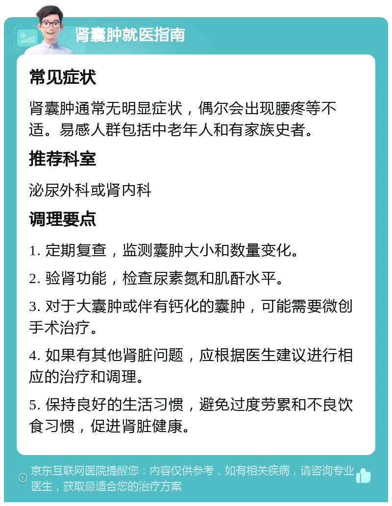 肾囊肿就医指南 常见症状 肾囊肿通常无明显症状，偶尔会出现腰疼等不适。易感人群包括中老年人和有家族史者。 推荐科室 泌尿外科或肾内科 调理要点 1. 定期复查，监测囊肿大小和数量变化。 2. 验肾功能，检查尿素氮和肌酐水平。 3. 对于大囊肿或伴有钙化的囊肿，可能需要微创手术治疗。 4. 如果有其他肾脏问题，应根据医生建议进行相应的治疗和调理。 5. 保持良好的生活习惯，避免过度劳累和不良饮食习惯，促进肾脏健康。