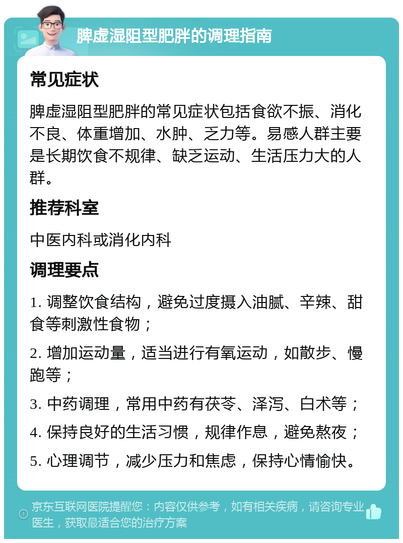 脾虚湿阻型肥胖的调理指南 常见症状 脾虚湿阻型肥胖的常见症状包括食欲不振、消化不良、体重增加、水肿、乏力等。易感人群主要是长期饮食不规律、缺乏运动、生活压力大的人群。 推荐科室 中医内科或消化内科 调理要点 1. 调整饮食结构，避免过度摄入油腻、辛辣、甜食等刺激性食物； 2. 增加运动量，适当进行有氧运动，如散步、慢跑等； 3. 中药调理，常用中药有茯苓、泽泻、白术等； 4. 保持良好的生活习惯，规律作息，避免熬夜； 5. 心理调节，减少压力和焦虑，保持心情愉快。