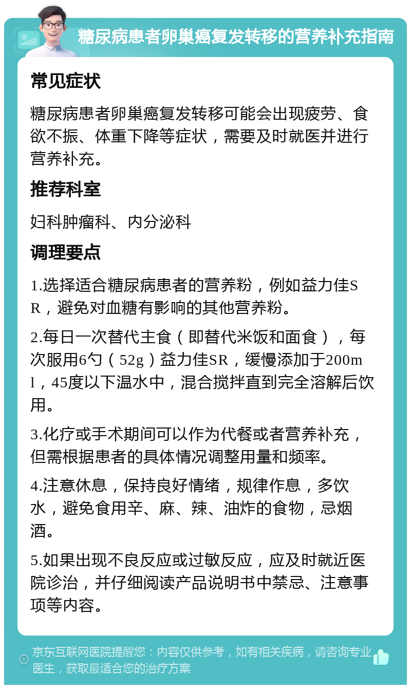 糖尿病患者卵巢癌复发转移的营养补充指南 常见症状 糖尿病患者卵巢癌复发转移可能会出现疲劳、食欲不振、体重下降等症状，需要及时就医并进行营养补充。 推荐科室 妇科肿瘤科、内分泌科 调理要点 1.选择适合糖尿病患者的营养粉，例如益力佳SR，避免对血糖有影响的其他营养粉。 2.每日一次替代主食（即替代米饭和面食），每次服用6勺（52g）益力佳SR，缓慢添加于200ml，45度以下温水中，混合搅拌直到完全溶解后饮用。 3.化疗或手术期间可以作为代餐或者营养补充，但需根据患者的具体情况调整用量和频率。 4.注意休息，保持良好情绪，规律作息，多饮水，避免食用辛、麻、辣、油炸的食物，忌烟酒。 5.如果出现不良反应或过敏反应，应及时就近医院诊治，并仔细阅读产品说明书中禁忌、注意事项等内容。