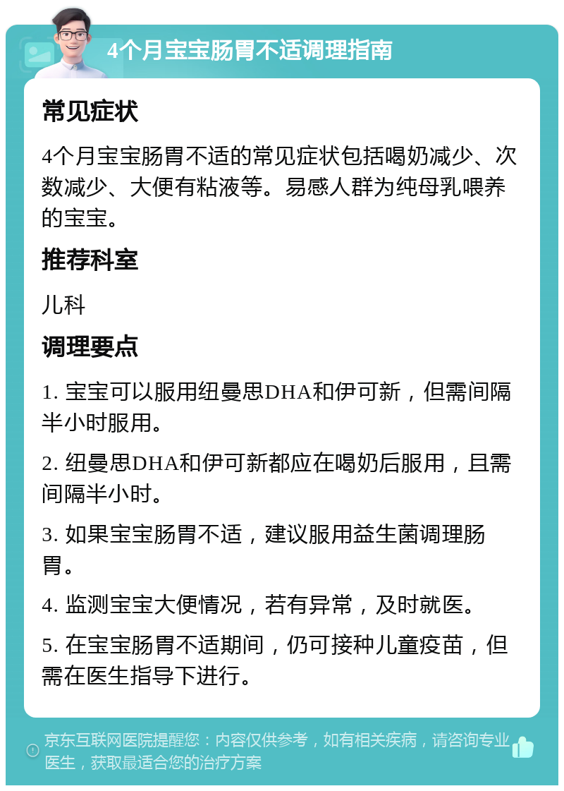 4个月宝宝肠胃不适调理指南 常见症状 4个月宝宝肠胃不适的常见症状包括喝奶减少、次数减少、大便有粘液等。易感人群为纯母乳喂养的宝宝。 推荐科室 儿科 调理要点 1. 宝宝可以服用纽曼思DHA和伊可新，但需间隔半小时服用。 2. 纽曼思DHA和伊可新都应在喝奶后服用，且需间隔半小时。 3. 如果宝宝肠胃不适，建议服用益生菌调理肠胃。 4. 监测宝宝大便情况，若有异常，及时就医。 5. 在宝宝肠胃不适期间，仍可接种儿童疫苗，但需在医生指导下进行。