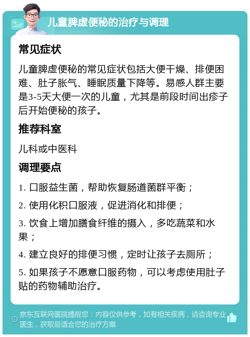 儿童脾虚便秘的治疗与调理 常见症状 儿童脾虚便秘的常见症状包括大便干燥、排便困难、肚子胀气、睡眠质量下降等。易感人群主要是3-5天大便一次的儿童，尤其是前段时间出疹子后开始便秘的孩子。 推荐科室 儿科或中医科 调理要点 1. 口服益生菌，帮助恢复肠道菌群平衡； 2. 使用化积口服液，促进消化和排便； 3. 饮食上增加膳食纤维的摄入，多吃蔬菜和水果； 4. 建立良好的排便习惯，定时让孩子去厕所； 5. 如果孩子不愿意口服药物，可以考虑使用肚子贴的药物辅助治疗。