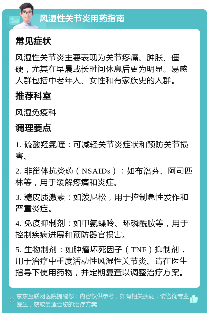 风湿性关节炎用药指南 常见症状 风湿性关节炎主要表现为关节疼痛、肿胀、僵硬，尤其在早晨或长时间休息后更为明显。易感人群包括中老年人、女性和有家族史的人群。 推荐科室 风湿免疫科 调理要点 1. 硫酸羟氯喹：可减轻关节炎症状和预防关节损害。 2. 非甾体抗炎药（NSAIDs）：如布洛芬、阿司匹林等，用于缓解疼痛和炎症。 3. 糖皮质激素：如泼尼松，用于控制急性发作和严重炎症。 4. 免疫抑制剂：如甲氨蝶呤、环磷酰胺等，用于控制疾病进展和预防器官损害。 5. 生物制剂：如肿瘤坏死因子（TNF）抑制剂，用于治疗中重度活动性风湿性关节炎。请在医生指导下使用药物，并定期复查以调整治疗方案。