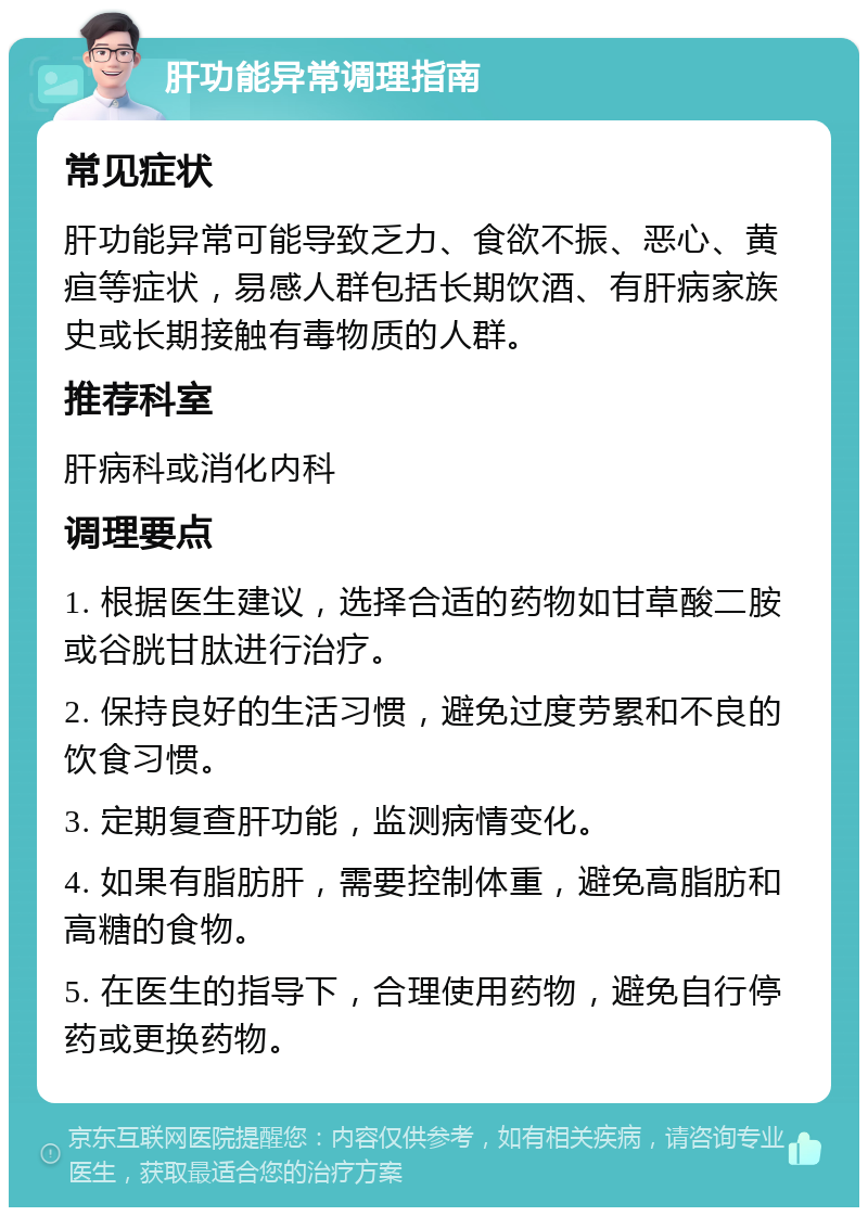 肝功能异常调理指南 常见症状 肝功能异常可能导致乏力、食欲不振、恶心、黄疸等症状，易感人群包括长期饮酒、有肝病家族史或长期接触有毒物质的人群。 推荐科室 肝病科或消化内科 调理要点 1. 根据医生建议，选择合适的药物如甘草酸二胺或谷胱甘肽进行治疗。 2. 保持良好的生活习惯，避免过度劳累和不良的饮食习惯。 3. 定期复查肝功能，监测病情变化。 4. 如果有脂肪肝，需要控制体重，避免高脂肪和高糖的食物。 5. 在医生的指导下，合理使用药物，避免自行停药或更换药物。