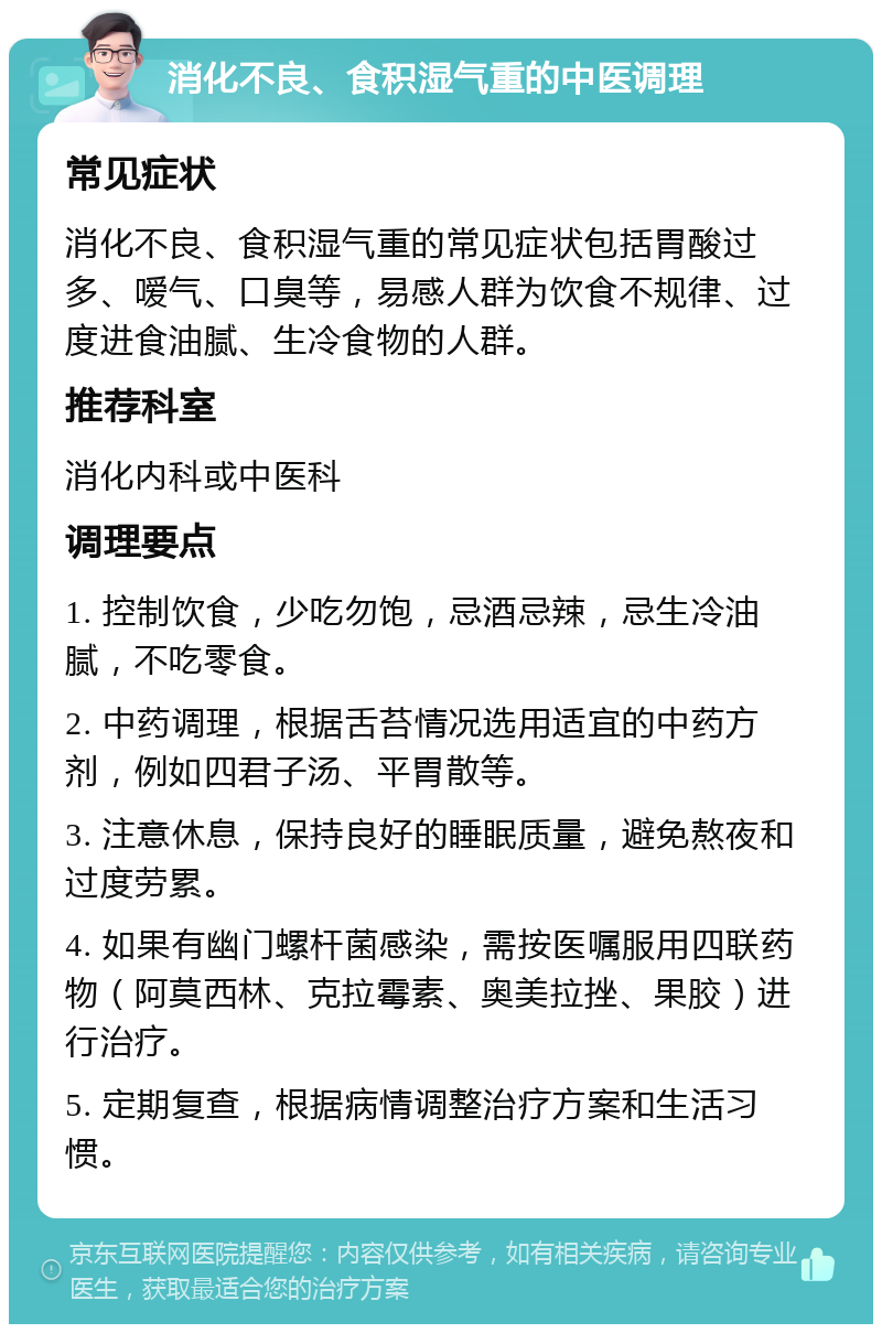 消化不良、食积湿气重的中医调理 常见症状 消化不良、食积湿气重的常见症状包括胃酸过多、嗳气、口臭等，易感人群为饮食不规律、过度进食油腻、生冷食物的人群。 推荐科室 消化内科或中医科 调理要点 1. 控制饮食，少吃勿饱，忌酒忌辣，忌生冷油腻，不吃零食。 2. 中药调理，根据舌苔情况选用适宜的中药方剂，例如四君子汤、平胃散等。 3. 注意休息，保持良好的睡眠质量，避免熬夜和过度劳累。 4. 如果有幽门螺杆菌感染，需按医嘱服用四联药物（阿莫西林、克拉霉素、奥美拉挫、果胶）进行治疗。 5. 定期复查，根据病情调整治疗方案和生活习惯。