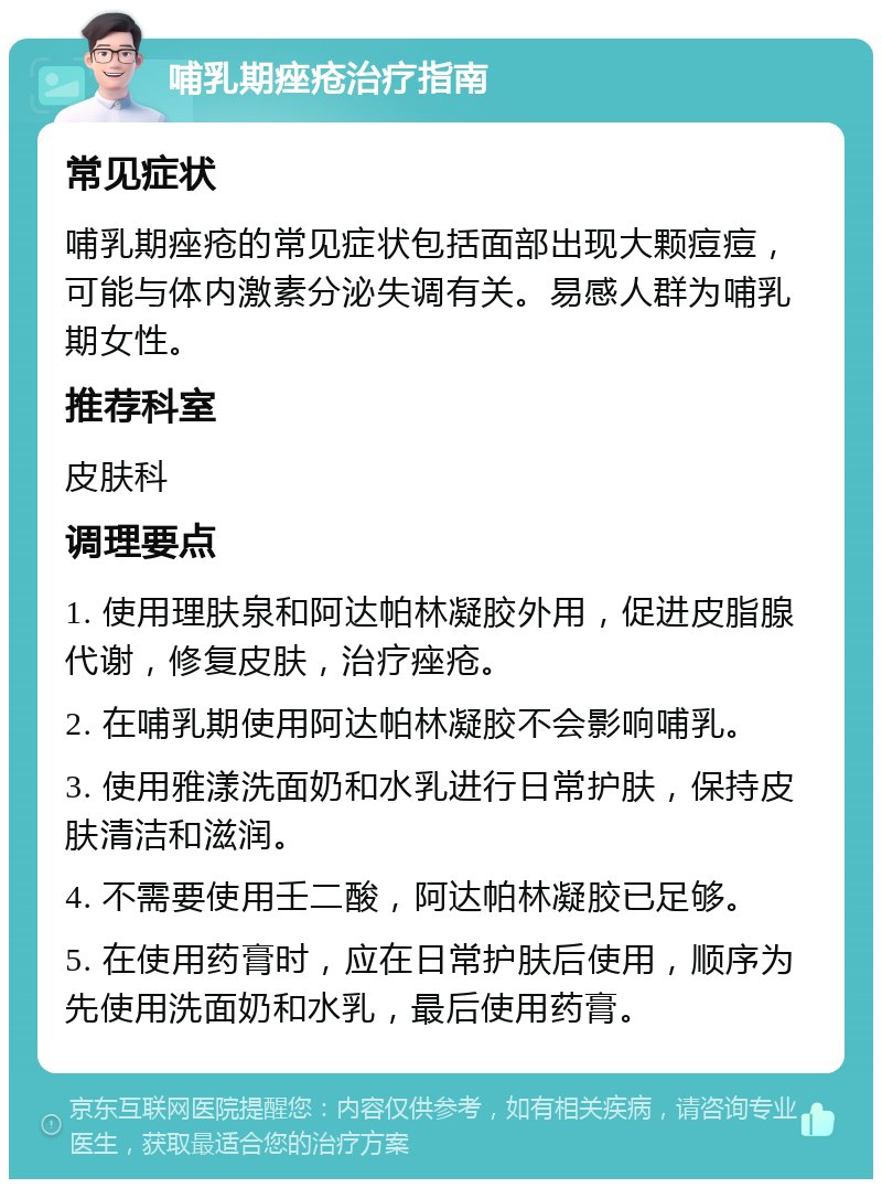 哺乳期痤疮治疗指南 常见症状 哺乳期痤疮的常见症状包括面部出现大颗痘痘，可能与体内激素分泌失调有关。易感人群为哺乳期女性。 推荐科室 皮肤科 调理要点 1. 使用理肤泉和阿达帕林凝胶外用，促进皮脂腺代谢，修复皮肤，治疗痤疮。 2. 在哺乳期使用阿达帕林凝胶不会影响哺乳。 3. 使用雅漾洗面奶和水乳进行日常护肤，保持皮肤清洁和滋润。 4. 不需要使用壬二酸，阿达帕林凝胶已足够。 5. 在使用药膏时，应在日常护肤后使用，顺序为先使用洗面奶和水乳，最后使用药膏。