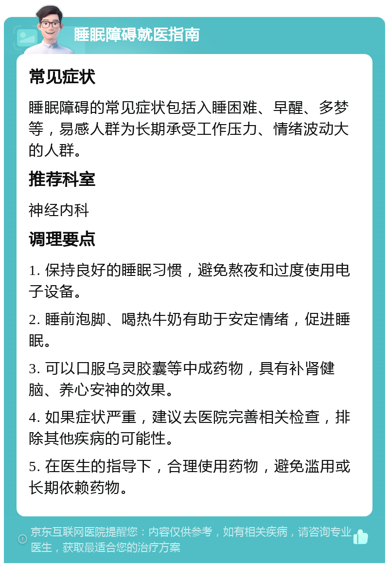 睡眠障碍就医指南 常见症状 睡眠障碍的常见症状包括入睡困难、早醒、多梦等，易感人群为长期承受工作压力、情绪波动大的人群。 推荐科室 神经内科 调理要点 1. 保持良好的睡眠习惯，避免熬夜和过度使用电子设备。 2. 睡前泡脚、喝热牛奶有助于安定情绪，促进睡眠。 3. 可以口服乌灵胶囊等中成药物，具有补肾健脑、养心安神的效果。 4. 如果症状严重，建议去医院完善相关检查，排除其他疾病的可能性。 5. 在医生的指导下，合理使用药物，避免滥用或长期依赖药物。