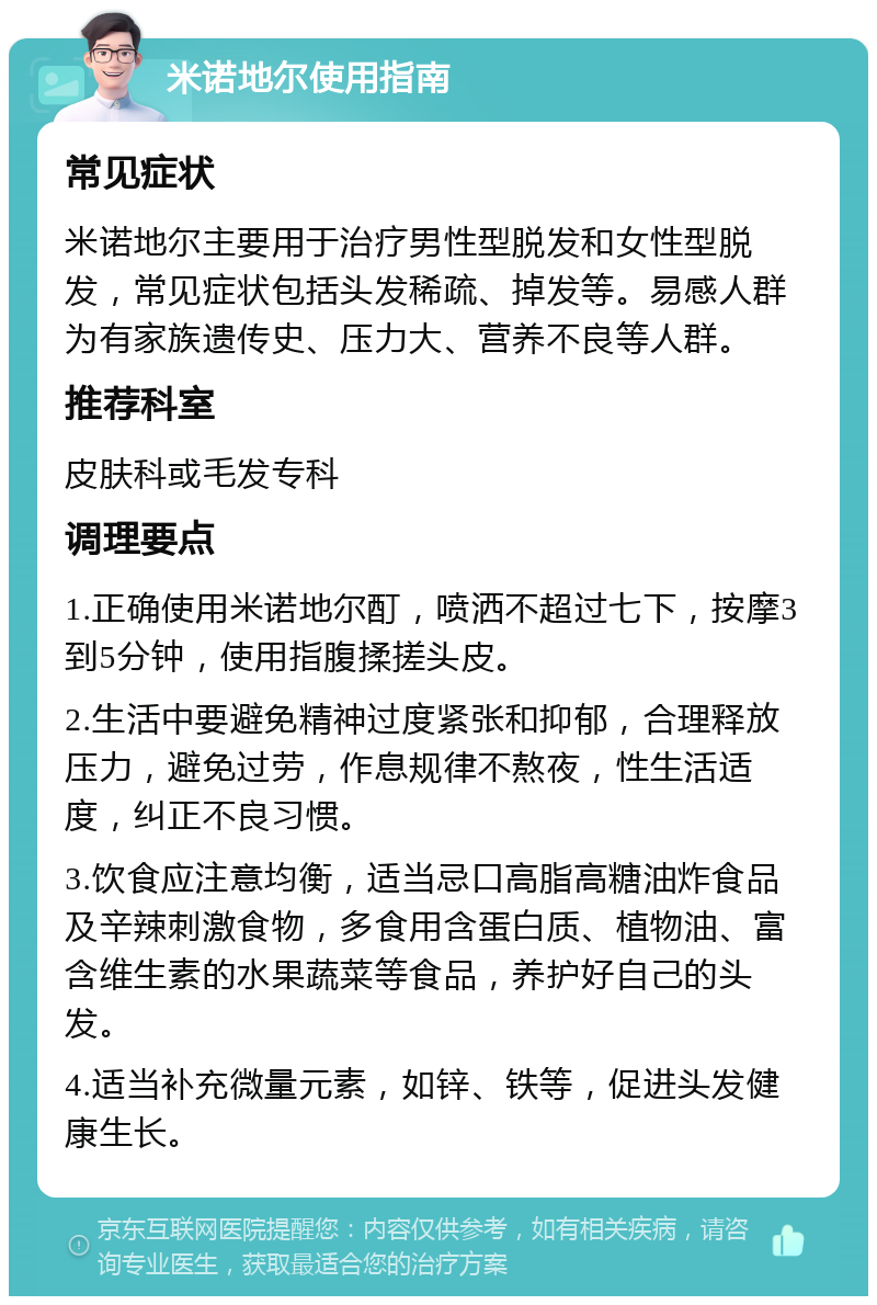 米诺地尔使用指南 常见症状 米诺地尔主要用于治疗男性型脱发和女性型脱发，常见症状包括头发稀疏、掉发等。易感人群为有家族遗传史、压力大、营养不良等人群。 推荐科室 皮肤科或毛发专科 调理要点 1.正确使用米诺地尔酊，喷洒不超过七下，按摩3到5分钟，使用指腹揉搓头皮。 2.生活中要避免精神过度紧张和抑郁，合理释放压力，避免过劳，作息规律不熬夜，性生活适度，纠正不良习惯。 3.饮食应注意均衡，适当忌口高脂高糖油炸食品及辛辣刺激食物，多食用含蛋白质、植物油、富含维生素的水果蔬菜等食品，养护好自己的头发。 4.适当补充微量元素，如锌、铁等，促进头发健康生长。