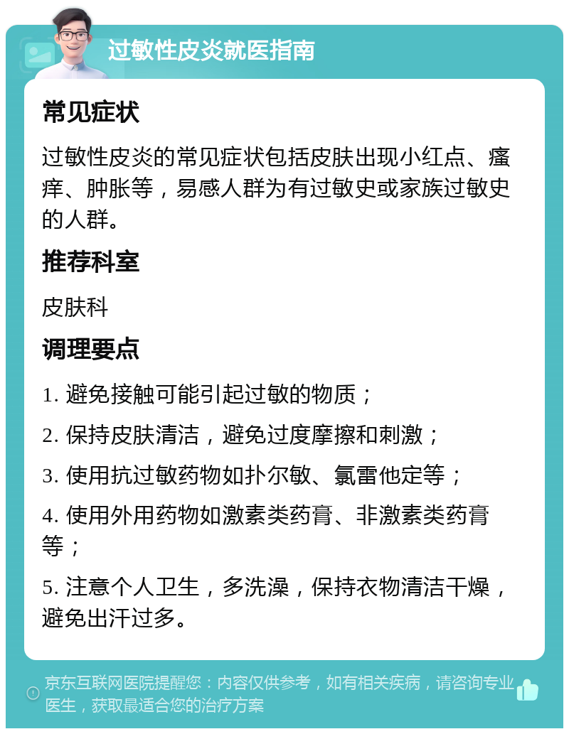 过敏性皮炎就医指南 常见症状 过敏性皮炎的常见症状包括皮肤出现小红点、瘙痒、肿胀等，易感人群为有过敏史或家族过敏史的人群。 推荐科室 皮肤科 调理要点 1. 避免接触可能引起过敏的物质； 2. 保持皮肤清洁，避免过度摩擦和刺激； 3. 使用抗过敏药物如扑尔敏、氯雷他定等； 4. 使用外用药物如激素类药膏、非激素类药膏等； 5. 注意个人卫生，多洗澡，保持衣物清洁干燥，避免出汗过多。