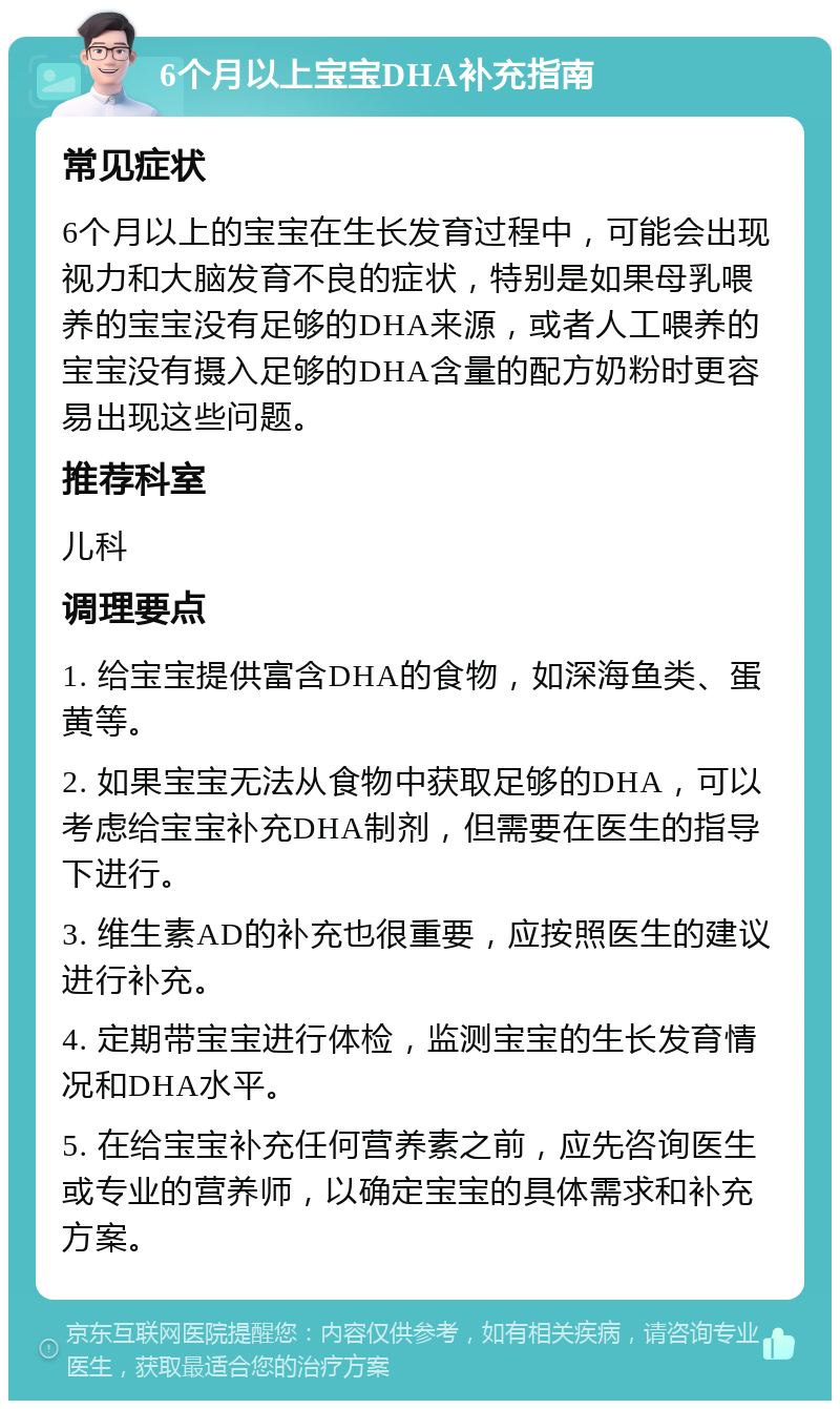 6个月以上宝宝DHA补充指南 常见症状 6个月以上的宝宝在生长发育过程中，可能会出现视力和大脑发育不良的症状，特别是如果母乳喂养的宝宝没有足够的DHA来源，或者人工喂养的宝宝没有摄入足够的DHA含量的配方奶粉时更容易出现这些问题。 推荐科室 儿科 调理要点 1. 给宝宝提供富含DHA的食物，如深海鱼类、蛋黄等。 2. 如果宝宝无法从食物中获取足够的DHA，可以考虑给宝宝补充DHA制剂，但需要在医生的指导下进行。 3. 维生素AD的补充也很重要，应按照医生的建议进行补充。 4. 定期带宝宝进行体检，监测宝宝的生长发育情况和DHA水平。 5. 在给宝宝补充任何营养素之前，应先咨询医生或专业的营养师，以确定宝宝的具体需求和补充方案。