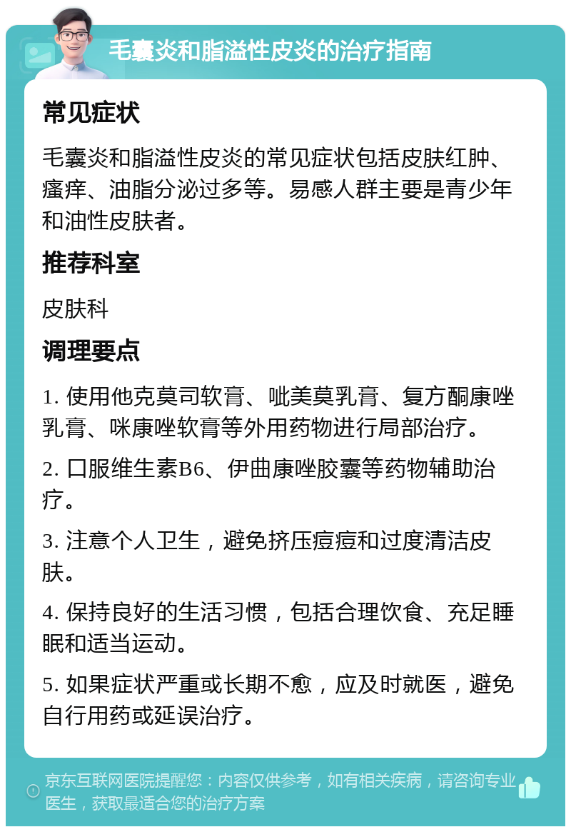 毛囊炎和脂溢性皮炎的治疗指南 常见症状 毛囊炎和脂溢性皮炎的常见症状包括皮肤红肿、瘙痒、油脂分泌过多等。易感人群主要是青少年和油性皮肤者。 推荐科室 皮肤科 调理要点 1. 使用他克莫司软膏、呲美莫乳膏、复方酮康唑乳膏、咪康唑软膏等外用药物进行局部治疗。 2. 口服维生素B6、伊曲康唑胶囊等药物辅助治疗。 3. 注意个人卫生，避免挤压痘痘和过度清洁皮肤。 4. 保持良好的生活习惯，包括合理饮食、充足睡眠和适当运动。 5. 如果症状严重或长期不愈，应及时就医，避免自行用药或延误治疗。