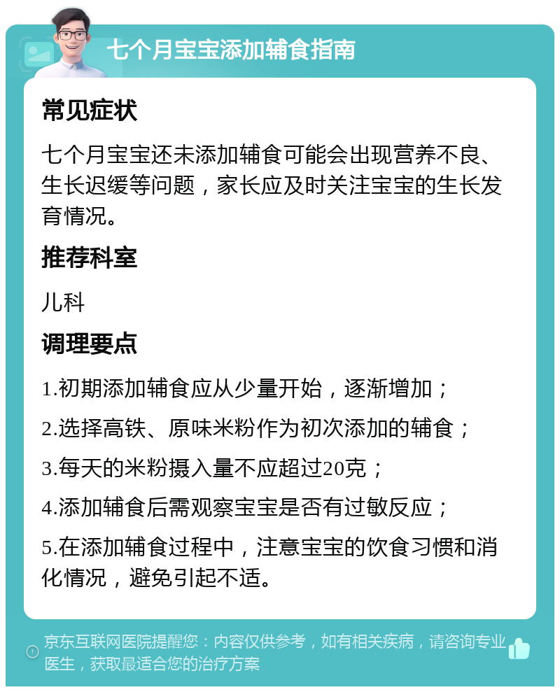 七个月宝宝添加辅食指南 常见症状 七个月宝宝还未添加辅食可能会出现营养不良、生长迟缓等问题，家长应及时关注宝宝的生长发育情况。 推荐科室 儿科 调理要点 1.初期添加辅食应从少量开始，逐渐增加； 2.选择高铁、原味米粉作为初次添加的辅食； 3.每天的米粉摄入量不应超过20克； 4.添加辅食后需观察宝宝是否有过敏反应； 5.在添加辅食过程中，注意宝宝的饮食习惯和消化情况，避免引起不适。