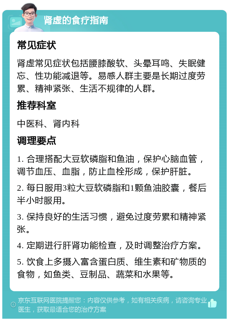 肾虚的食疗指南 常见症状 肾虚常见症状包括腰膝酸软、头晕耳鸣、失眠健忘、性功能减退等。易感人群主要是长期过度劳累、精神紧张、生活不规律的人群。 推荐科室 中医科、肾内科 调理要点 1. 合理搭配大豆软磷脂和鱼油，保护心脑血管，调节血压、血脂，防止血栓形成，保护肝脏。 2. 每日服用3粒大豆软磷脂和1颗鱼油胶囊，餐后半小时服用。 3. 保持良好的生活习惯，避免过度劳累和精神紧张。 4. 定期进行肝肾功能检查，及时调整治疗方案。 5. 饮食上多摄入富含蛋白质、维生素和矿物质的食物，如鱼类、豆制品、蔬菜和水果等。