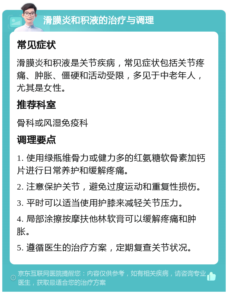 滑膜炎和积液的治疗与调理 常见症状 滑膜炎和积液是关节疾病，常见症状包括关节疼痛、肿胀、僵硬和活动受限，多见于中老年人，尤其是女性。 推荐科室 骨科或风湿免疫科 调理要点 1. 使用绿瓶维骨力或健力多的红氨糖软骨素加钙片进行日常养护和缓解疼痛。 2. 注意保护关节，避免过度运动和重复性损伤。 3. 平时可以适当使用护膝来减轻关节压力。 4. 局部涂擦按摩扶他林软膏可以缓解疼痛和肿胀。 5. 遵循医生的治疗方案，定期复查关节状况。