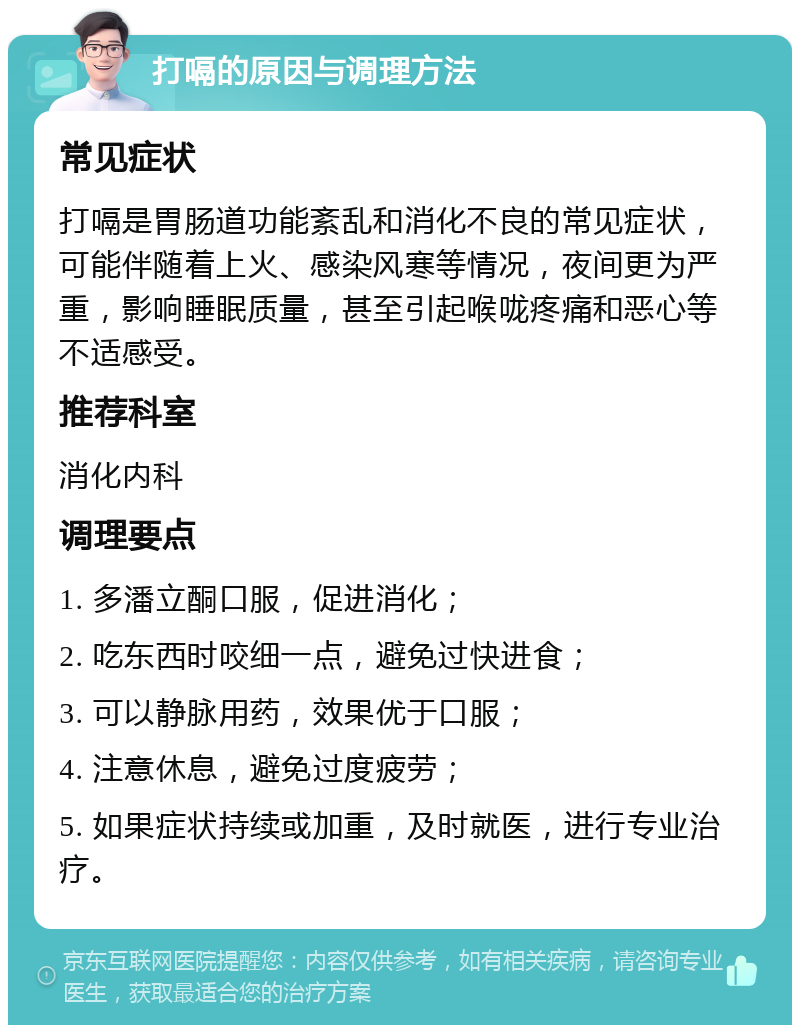 打嗝的原因与调理方法 常见症状 打嗝是胃肠道功能紊乱和消化不良的常见症状，可能伴随着上火、感染风寒等情况，夜间更为严重，影响睡眠质量，甚至引起喉咙疼痛和恶心等不适感受。 推荐科室 消化内科 调理要点 1. 多潘立酮口服，促进消化； 2. 吃东西时咬细一点，避免过快进食； 3. 可以静脉用药，效果优于口服； 4. 注意休息，避免过度疲劳； 5. 如果症状持续或加重，及时就医，进行专业治疗。