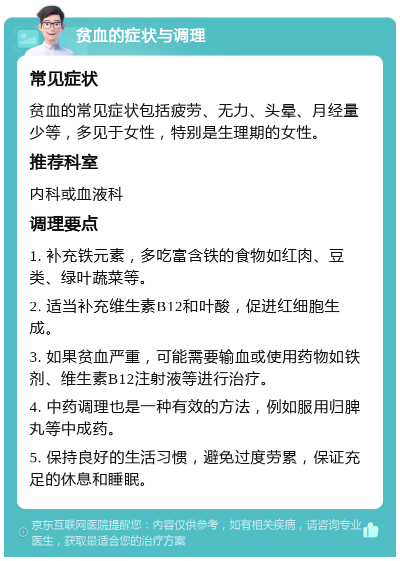 贫血的症状与调理 常见症状 贫血的常见症状包括疲劳、无力、头晕、月经量少等，多见于女性，特别是生理期的女性。 推荐科室 内科或血液科 调理要点 1. 补充铁元素，多吃富含铁的食物如红肉、豆类、绿叶蔬菜等。 2. 适当补充维生素B12和叶酸，促进红细胞生成。 3. 如果贫血严重，可能需要输血或使用药物如铁剂、维生素B12注射液等进行治疗。 4. 中药调理也是一种有效的方法，例如服用归脾丸等中成药。 5. 保持良好的生活习惯，避免过度劳累，保证充足的休息和睡眠。