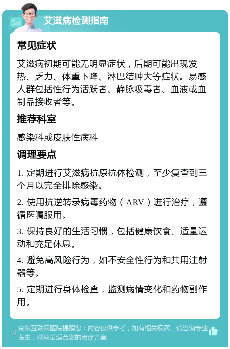 艾滋病检测指南 常见症状 艾滋病初期可能无明显症状，后期可能出现发热、乏力、体重下降、淋巴结肿大等症状。易感人群包括性行为活跃者、静脉吸毒者、血液或血制品接收者等。 推荐科室 感染科或皮肤性病科 调理要点 1. 定期进行艾滋病抗原抗体检测，至少复查到三个月以完全排除感染。 2. 使用抗逆转录病毒药物（ARV）进行治疗，遵循医嘱服用。 3. 保持良好的生活习惯，包括健康饮食、适量运动和充足休息。 4. 避免高风险行为，如不安全性行为和共用注射器等。 5. 定期进行身体检查，监测病情变化和药物副作用。