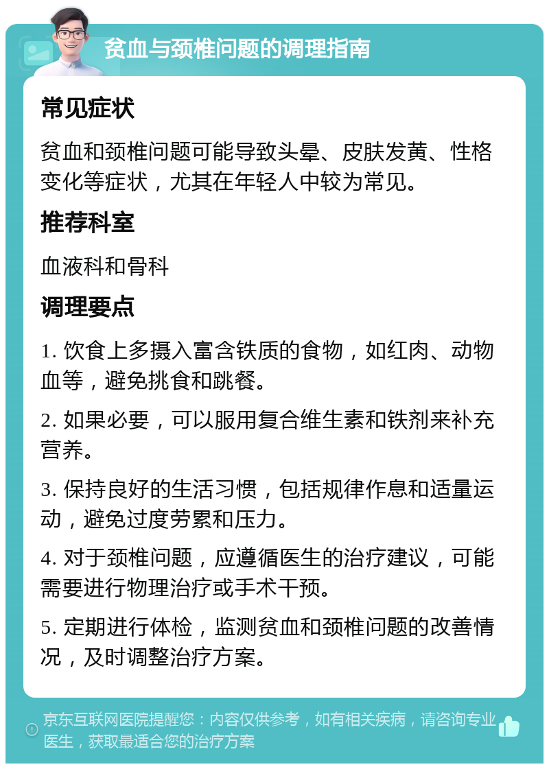 贫血与颈椎问题的调理指南 常见症状 贫血和颈椎问题可能导致头晕、皮肤发黄、性格变化等症状，尤其在年轻人中较为常见。 推荐科室 血液科和骨科 调理要点 1. 饮食上多摄入富含铁质的食物，如红肉、动物血等，避免挑食和跳餐。 2. 如果必要，可以服用复合维生素和铁剂来补充营养。 3. 保持良好的生活习惯，包括规律作息和适量运动，避免过度劳累和压力。 4. 对于颈椎问题，应遵循医生的治疗建议，可能需要进行物理治疗或手术干预。 5. 定期进行体检，监测贫血和颈椎问题的改善情况，及时调整治疗方案。