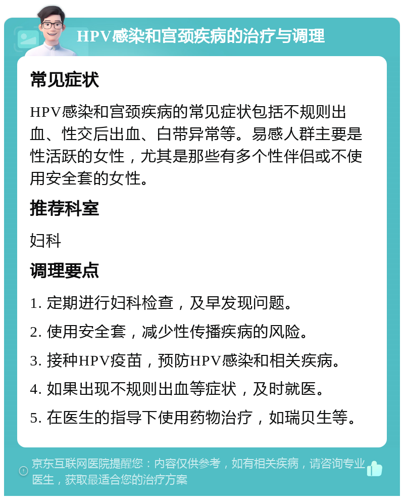 HPV感染和宫颈疾病的治疗与调理 常见症状 HPV感染和宫颈疾病的常见症状包括不规则出血、性交后出血、白带异常等。易感人群主要是性活跃的女性，尤其是那些有多个性伴侣或不使用安全套的女性。 推荐科室 妇科 调理要点 1. 定期进行妇科检查，及早发现问题。 2. 使用安全套，减少性传播疾病的风险。 3. 接种HPV疫苗，预防HPV感染和相关疾病。 4. 如果出现不规则出血等症状，及时就医。 5. 在医生的指导下使用药物治疗，如瑞贝生等。