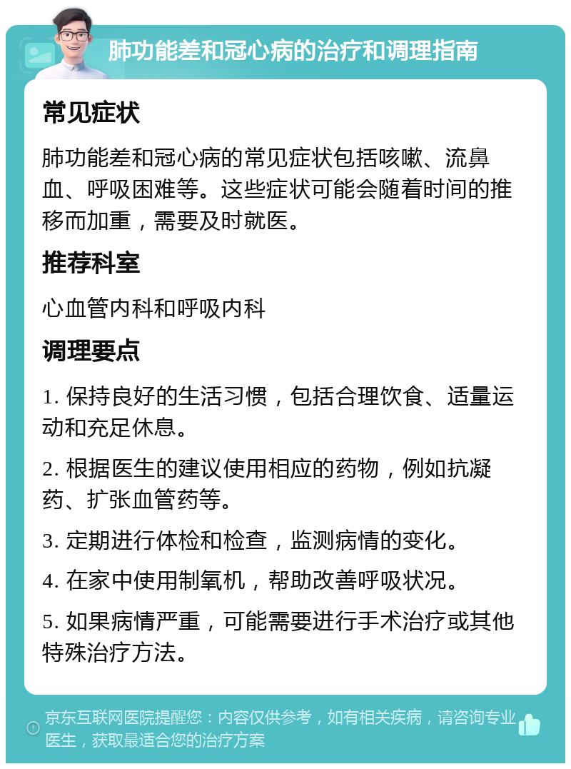 肺功能差和冠心病的治疗和调理指南 常见症状 肺功能差和冠心病的常见症状包括咳嗽、流鼻血、呼吸困难等。这些症状可能会随着时间的推移而加重，需要及时就医。 推荐科室 心血管内科和呼吸内科 调理要点 1. 保持良好的生活习惯，包括合理饮食、适量运动和充足休息。 2. 根据医生的建议使用相应的药物，例如抗凝药、扩张血管药等。 3. 定期进行体检和检查，监测病情的变化。 4. 在家中使用制氧机，帮助改善呼吸状况。 5. 如果病情严重，可能需要进行手术治疗或其他特殊治疗方法。