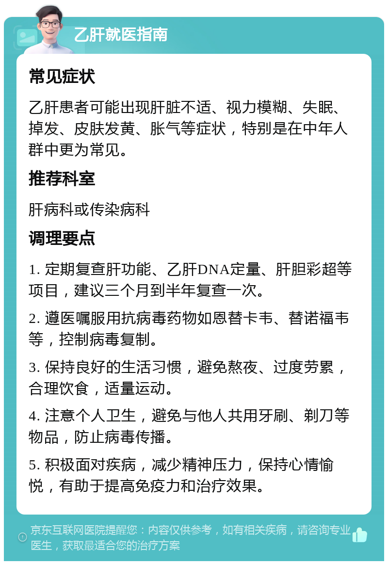 乙肝就医指南 常见症状 乙肝患者可能出现肝脏不适、视力模糊、失眠、掉发、皮肤发黄、胀气等症状，特别是在中年人群中更为常见。 推荐科室 肝病科或传染病科 调理要点 1. 定期复查肝功能、乙肝DNA定量、肝胆彩超等项目，建议三个月到半年复查一次。 2. 遵医嘱服用抗病毒药物如恩替卡韦、替诺福韦等，控制病毒复制。 3. 保持良好的生活习惯，避免熬夜、过度劳累，合理饮食，适量运动。 4. 注意个人卫生，避免与他人共用牙刷、剃刀等物品，防止病毒传播。 5. 积极面对疾病，减少精神压力，保持心情愉悦，有助于提高免疫力和治疗效果。