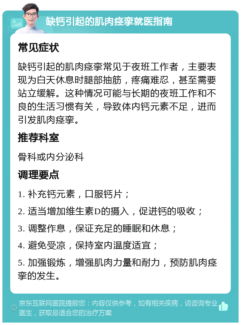 缺钙引起的肌肉痉挛就医指南 常见症状 缺钙引起的肌肉痉挛常见于夜班工作者，主要表现为白天休息时腿部抽筋，疼痛难忍，甚至需要站立缓解。这种情况可能与长期的夜班工作和不良的生活习惯有关，导致体内钙元素不足，进而引发肌肉痉挛。 推荐科室 骨科或内分泌科 调理要点 1. 补充钙元素，口服钙片； 2. 适当增加维生素D的摄入，促进钙的吸收； 3. 调整作息，保证充足的睡眠和休息； 4. 避免受凉，保持室内温度适宜； 5. 加强锻炼，增强肌肉力量和耐力，预防肌肉痉挛的发生。