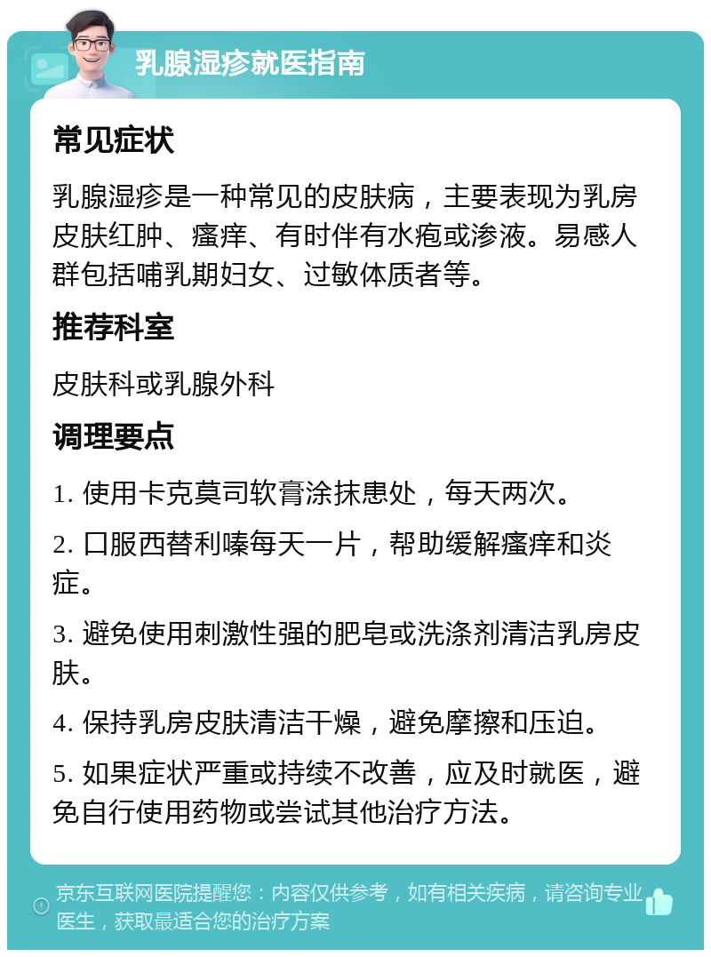 乳腺湿疹就医指南 常见症状 乳腺湿疹是一种常见的皮肤病，主要表现为乳房皮肤红肿、瘙痒、有时伴有水疱或渗液。易感人群包括哺乳期妇女、过敏体质者等。 推荐科室 皮肤科或乳腺外科 调理要点 1. 使用卡克莫司软膏涂抹患处，每天两次。 2. 口服西替利嗪每天一片，帮助缓解瘙痒和炎症。 3. 避免使用刺激性强的肥皂或洗涤剂清洁乳房皮肤。 4. 保持乳房皮肤清洁干燥，避免摩擦和压迫。 5. 如果症状严重或持续不改善，应及时就医，避免自行使用药物或尝试其他治疗方法。