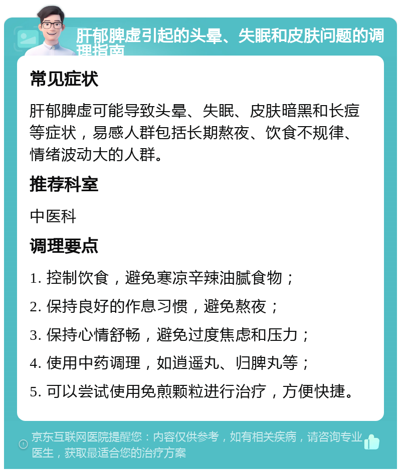 肝郁脾虚引起的头晕、失眠和皮肤问题的调理指南 常见症状 肝郁脾虚可能导致头晕、失眠、皮肤暗黑和长痘等症状，易感人群包括长期熬夜、饮食不规律、情绪波动大的人群。 推荐科室 中医科 调理要点 1. 控制饮食，避免寒凉辛辣油腻食物； 2. 保持良好的作息习惯，避免熬夜； 3. 保持心情舒畅，避免过度焦虑和压力； 4. 使用中药调理，如逍遥丸、归脾丸等； 5. 可以尝试使用免煎颗粒进行治疗，方便快捷。