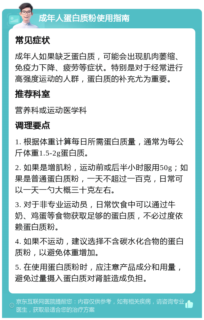 成年人蛋白质粉使用指南 常见症状 成年人如果缺乏蛋白质，可能会出现肌肉萎缩、免疫力下降、疲劳等症状。特别是对于经常进行高强度运动的人群，蛋白质的补充尤为重要。 推荐科室 营养科或运动医学科 调理要点 1. 根据体重计算每日所需蛋白质量，通常为每公斤体重1.5-2g蛋白质。 2. 如果是增肌粉，运动前或后半小时服用50g；如果是普通蛋白质粉，一天不超过一百克，日常可以一天一勺大概三十克左右。 3. 对于非专业运动员，日常饮食中可以通过牛奶、鸡蛋等食物获取足够的蛋白质，不必过度依赖蛋白质粉。 4. 如果不运动，建议选择不含碳水化合物的蛋白质粉，以避免体重增加。 5. 在使用蛋白质粉时，应注意产品成分和用量，避免过量摄入蛋白质对肾脏造成负担。