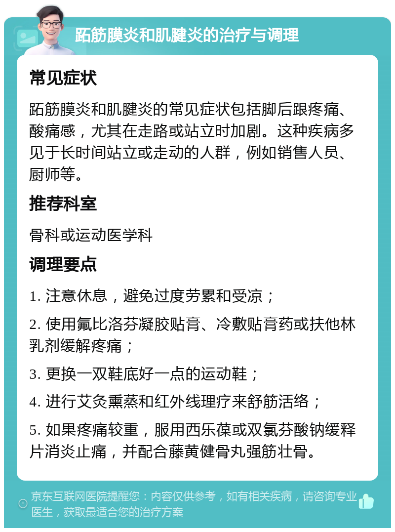 跖筋膜炎和肌腱炎的治疗与调理 常见症状 跖筋膜炎和肌腱炎的常见症状包括脚后跟疼痛、酸痛感，尤其在走路或站立时加剧。这种疾病多见于长时间站立或走动的人群，例如销售人员、厨师等。 推荐科室 骨科或运动医学科 调理要点 1. 注意休息，避免过度劳累和受凉； 2. 使用氟比洛芬凝胶贴膏、冷敷贴膏药或扶他林乳剂缓解疼痛； 3. 更换一双鞋底好一点的运动鞋； 4. 进行艾灸熏蒸和红外线理疗来舒筋活络； 5. 如果疼痛较重，服用西乐葆或双氯芬酸钠缓释片消炎止痛，并配合藤黄健骨丸强筋壮骨。