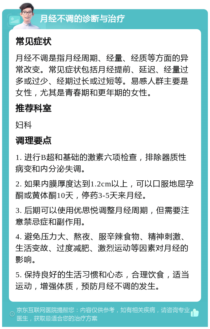 月经不调的诊断与治疗 常见症状 月经不调是指月经周期、经量、经质等方面的异常改变。常见症状包括月经提前、延迟、经量过多或过少、经期过长或过短等。易感人群主要是女性，尤其是青春期和更年期的女性。 推荐科室 妇科 调理要点 1. 进行B超和基础的激素六项检查，排除器质性病变和内分泌失调。 2. 如果内膜厚度达到1.2cm以上，可以口服地屈孕酮或黄体酮10天，停药3-5天来月经。 3. 后期可以使用优思悦调整月经周期，但需要注意禁忌症和副作用。 4. 避免压力大、熬夜、服辛辣食物、精神刺激、生活变故、过度减肥、激烈运动等因素对月经的影响。 5. 保持良好的生活习惯和心态，合理饮食，适当运动，增强体质，预防月经不调的发生。