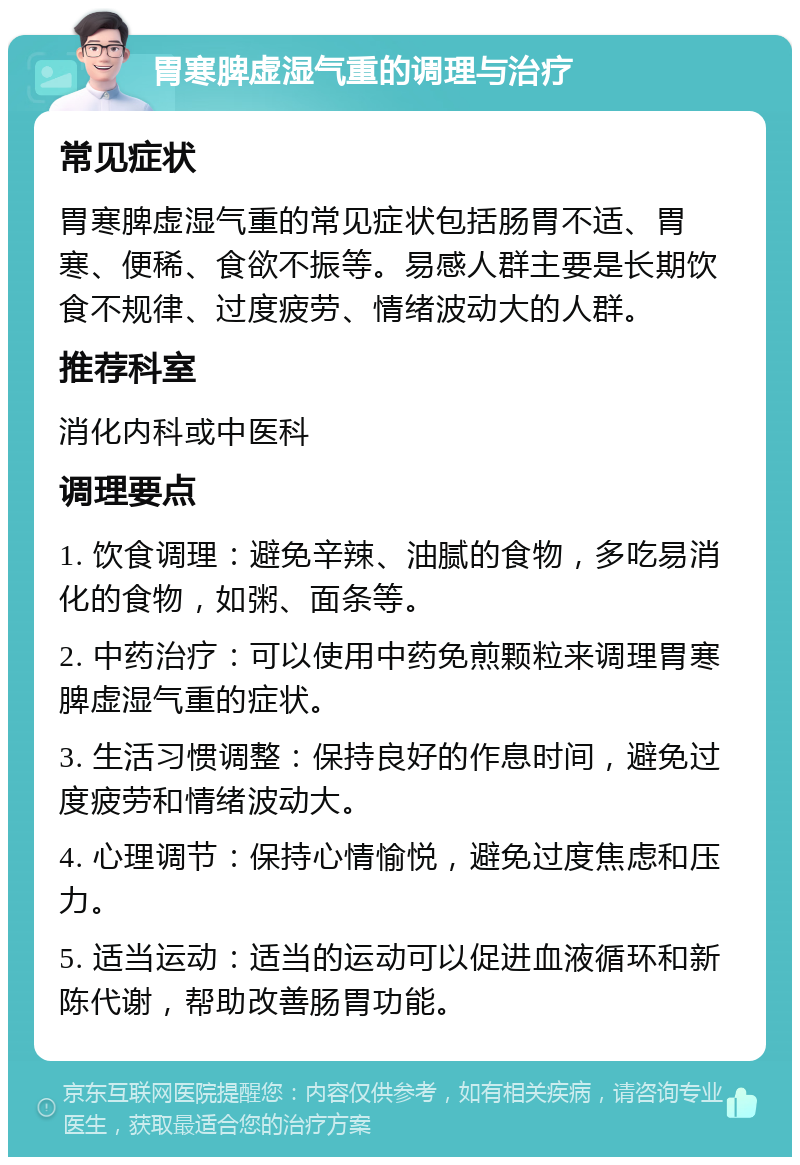 胃寒脾虚湿气重的调理与治疗 常见症状 胃寒脾虚湿气重的常见症状包括肠胃不适、胃寒、便稀、食欲不振等。易感人群主要是长期饮食不规律、过度疲劳、情绪波动大的人群。 推荐科室 消化内科或中医科 调理要点 1. 饮食调理：避免辛辣、油腻的食物，多吃易消化的食物，如粥、面条等。 2. 中药治疗：可以使用中药免煎颗粒来调理胃寒脾虚湿气重的症状。 3. 生活习惯调整：保持良好的作息时间，避免过度疲劳和情绪波动大。 4. 心理调节：保持心情愉悦，避免过度焦虑和压力。 5. 适当运动：适当的运动可以促进血液循环和新陈代谢，帮助改善肠胃功能。