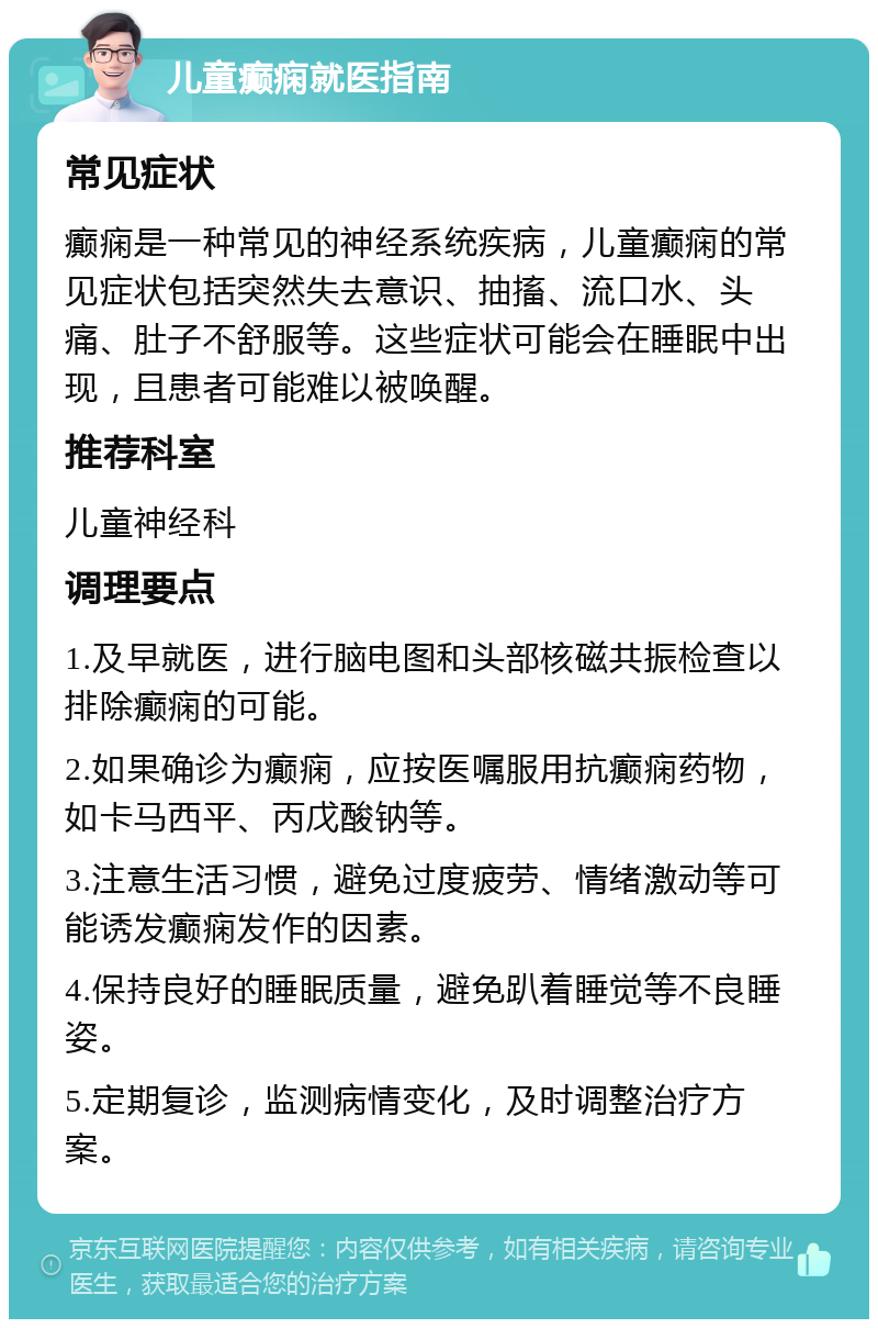 儿童癫痫就医指南 常见症状 癫痫是一种常见的神经系统疾病，儿童癫痫的常见症状包括突然失去意识、抽搐、流口水、头痛、肚子不舒服等。这些症状可能会在睡眠中出现，且患者可能难以被唤醒。 推荐科室 儿童神经科 调理要点 1.及早就医，进行脑电图和头部核磁共振检查以排除癫痫的可能。 2.如果确诊为癫痫，应按医嘱服用抗癫痫药物，如卡马西平、丙戊酸钠等。 3.注意生活习惯，避免过度疲劳、情绪激动等可能诱发癫痫发作的因素。 4.保持良好的睡眠质量，避免趴着睡觉等不良睡姿。 5.定期复诊，监测病情变化，及时调整治疗方案。