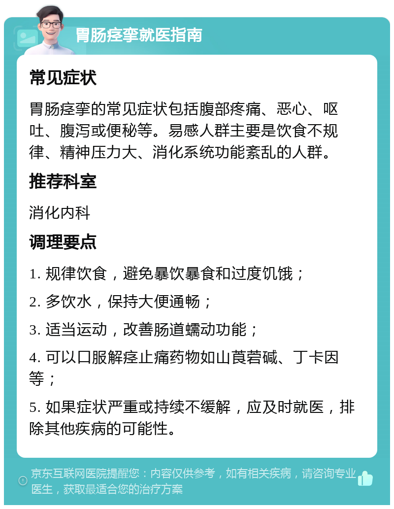 胃肠痉挛就医指南 常见症状 胃肠痉挛的常见症状包括腹部疼痛、恶心、呕吐、腹泻或便秘等。易感人群主要是饮食不规律、精神压力大、消化系统功能紊乱的人群。 推荐科室 消化内科 调理要点 1. 规律饮食，避免暴饮暴食和过度饥饿； 2. 多饮水，保持大便通畅； 3. 适当运动，改善肠道蠕动功能； 4. 可以口服解痉止痛药物如山莨菪碱、丁卡因等； 5. 如果症状严重或持续不缓解，应及时就医，排除其他疾病的可能性。